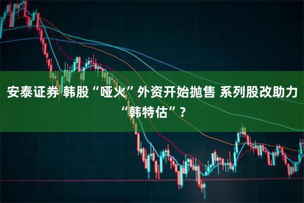安泰证券 韩股“哑火”外资开始抛售 系列股改助力“韩特估”？