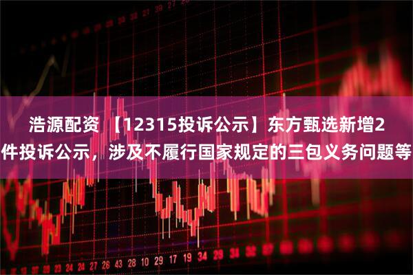 浩源配资 【12315投诉公示】东方甄选新增2件投诉公示，涉及不履行国家规定的三包义务问题等