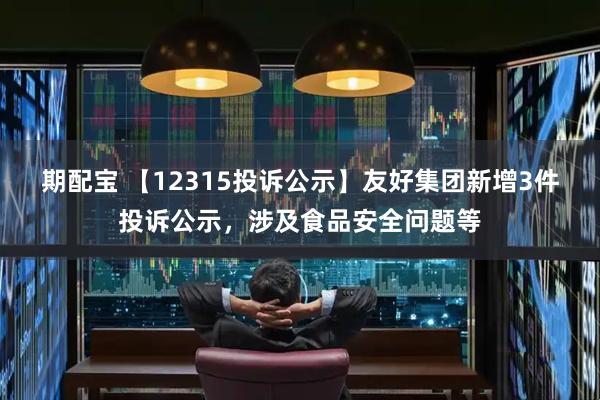 期配宝 【12315投诉公示】友好集团新增3件投诉公示，涉及食品安全问题等