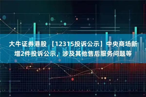 大牛证券港股 【12315投诉公示】中央商场新增2件投诉公示，涉及其他售后服务问题等