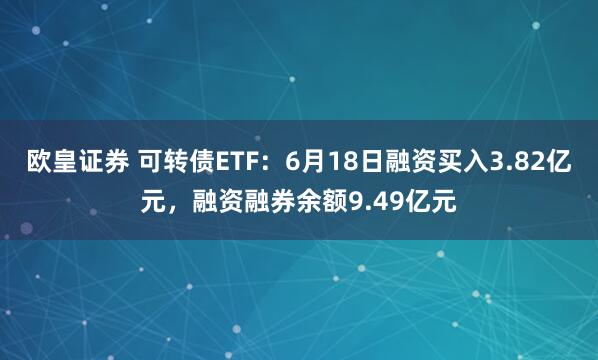 欧皇证券 可转债ETF：6月18日融资买入3.82亿元，融资融券余额9.49亿元