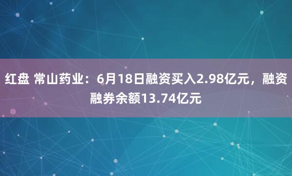 红盘 常山药业：6月18日融资买入2.98亿元，融资融券余额13.74亿元