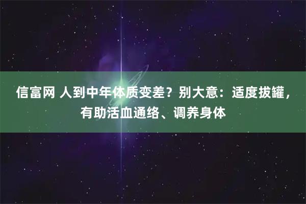 信富网 人到中年体质变差？别大意：适度拔罐，有助活血通络、调养身体