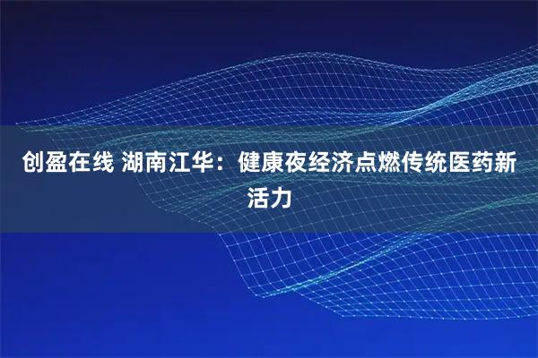 创盈在线 湖南江华：健康夜经济点燃传统医药新活力