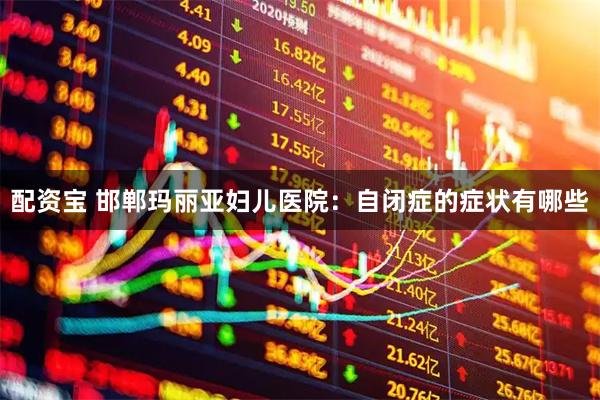 配资宝 邯郸玛丽亚妇儿医院：自闭症的症状有哪些