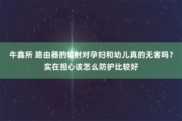 牛鑫所 路由器的辐射对孕妇和幼儿真的无害吗？实在担心该怎么防护比较好