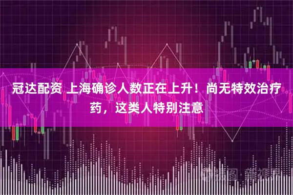 冠达配资 上海确诊人数正在上升！尚无特效治疗药，这类人特别注意