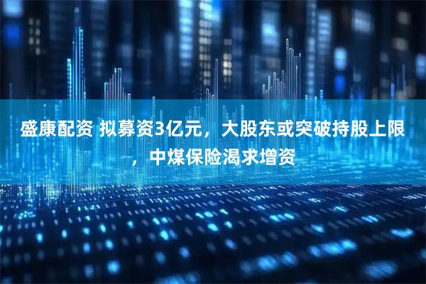 盛康配资 拟募资3亿元，大股东或突破持股上限，中煤保险渴求增资