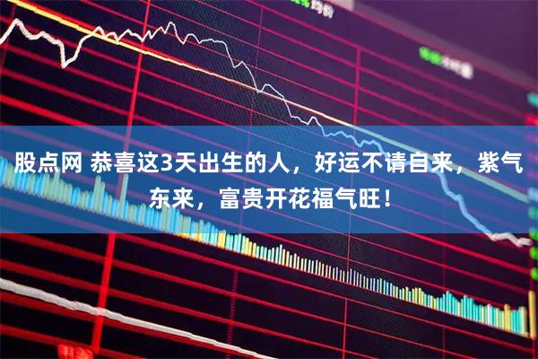 股点网 恭喜这3天出生的人，好运不请自来，紫气东来，富贵开花福气旺！