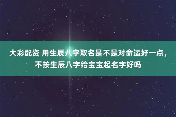大彩配资 用生辰八字取名是不是对命运好一点，不按生辰八字给宝宝起名字好吗
