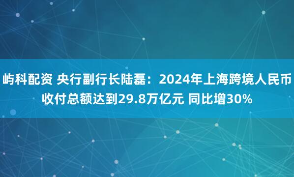 屿科配资 央行副行长陆磊：2024年上海跨境人民币收付总额达到29.8万亿元 同比增30%