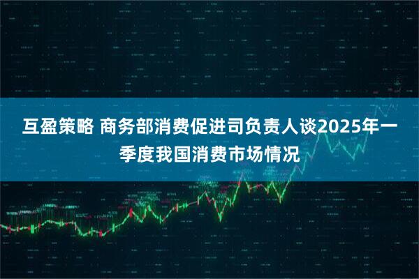 互盈策略 商务部消费促进司负责人谈2025年一季度我国消费市场情况