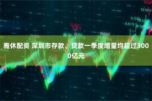 雅休配资 深圳市存款、贷款一季度增量均超过3000亿元
