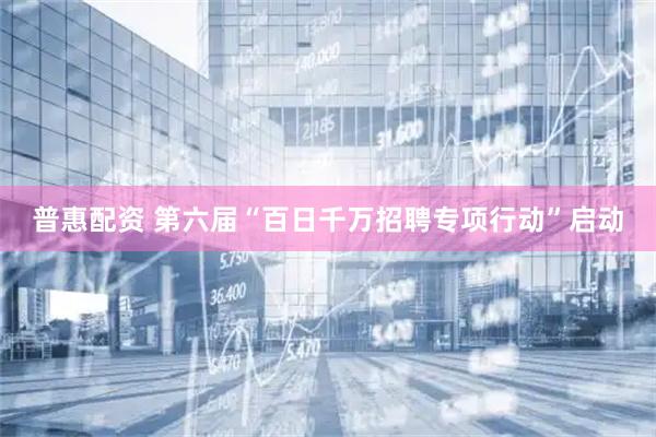 普惠配资 第六届“百日千万招聘专项行动”启动
