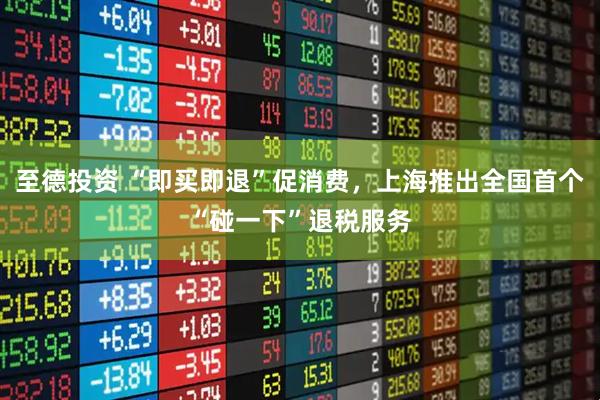 至德投资 “即买即退”促消费，上海推出全国首个“碰一下”退税服务