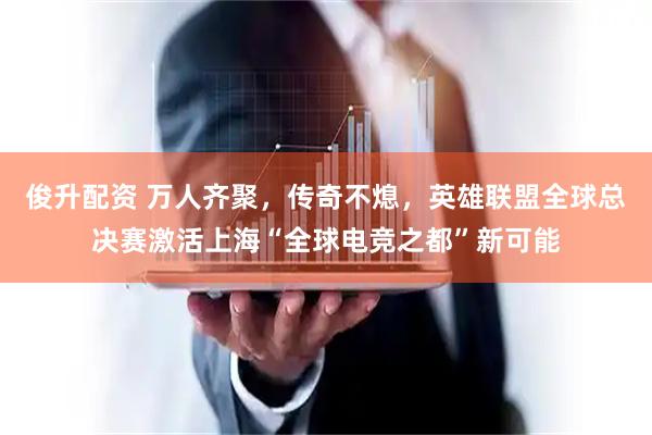 俊升配资 万人齐聚，传奇不熄，英雄联盟全球总决赛激活上海“全球电竞之都”新可能