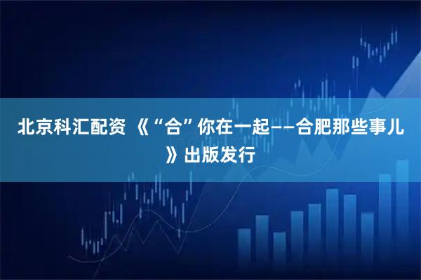 北京科汇配资 《“合”你在一起——合肥那些事儿》出版发行