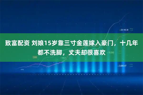 致富配资 刘娘15岁靠三寸金莲嫁入豪门，十几年都不洗脚，丈夫却很喜欢