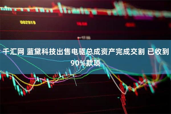 千汇网 蓝黛科技出售电驱总成资产完成交割 已收到90%款项