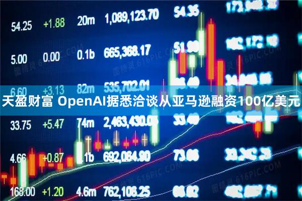 天盈财富 OpenAI据悉洽谈从亚马逊融资100亿美元