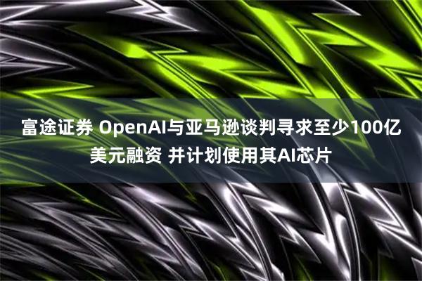 富途证券 OpenAI与亚马逊谈判寻求至少100亿美元融资 并计划使用其AI芯片