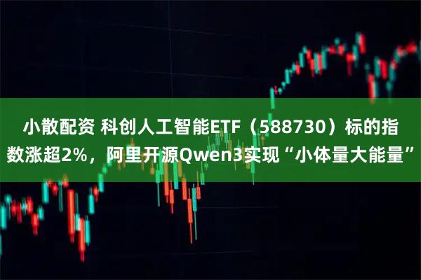 小散配资 科创人工智能ETF（588730）标的指数涨超2%，阿里开源Qwen3实现“小体量大能量”