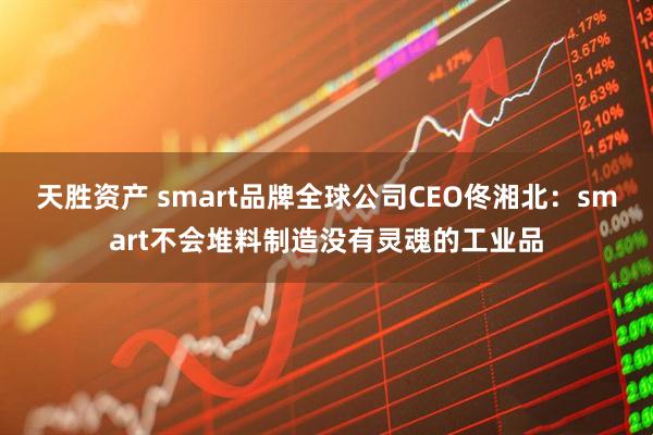 天胜资产 smart品牌全球公司CEO佟湘北：smart不会堆料制造没有灵魂的工业品
