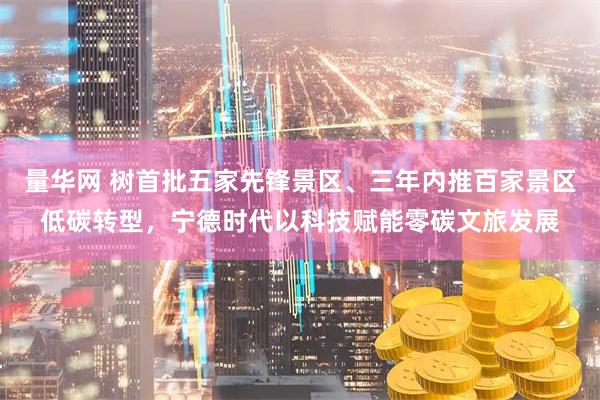 量华网 树首批五家先锋景区、三年内推百家景区低碳转型，宁德时代以科技赋能零碳文旅发展