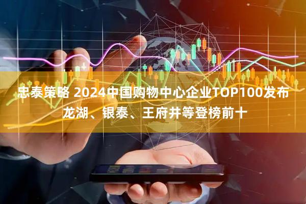 忠泰策略 2024中国购物中心企业TOP100发布 龙湖、银泰、王府井等登榜前十