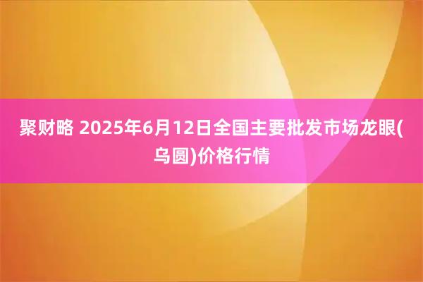 聚财略 2025年6月12日全国主要批发市场龙眼(乌圆)价格行情