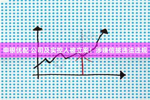 申银优配 公司及实控人被立案！涉嫌信披违法违规