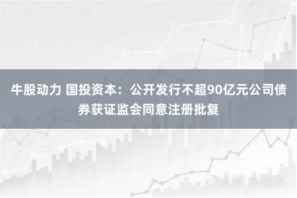 牛股动力 国投资本：公开发行不超90亿元公司债券获证监会同意注册批复